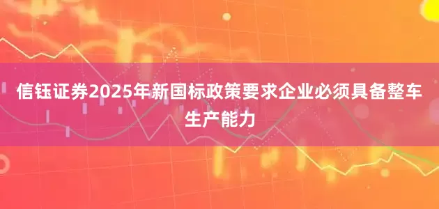 信钰证券2025年新国标政策要求企业必须具备整车生产能力