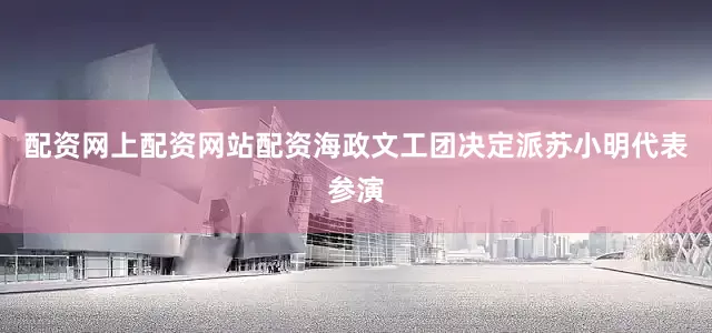配资网上配资网站配资海政文工团决定派苏小明代表参演