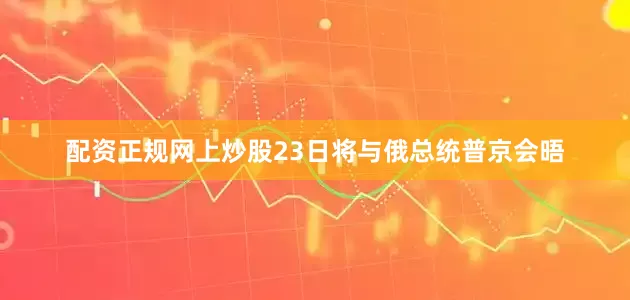 配资正规网上炒股23日将与俄总统普京会晤