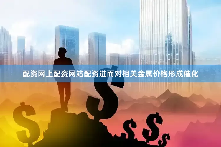 配资网上配资网站配资进而对相关金属价格形成催化