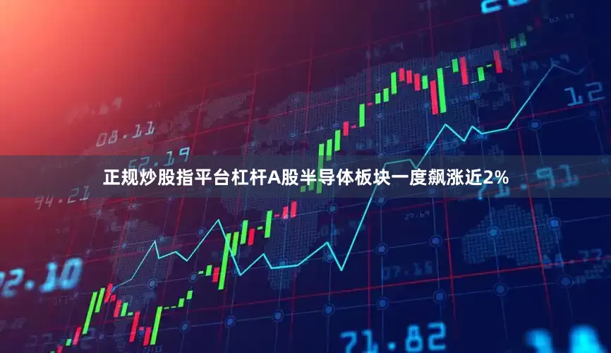 正规炒股指平台杠杆A股半导体板块一度飙涨近2%