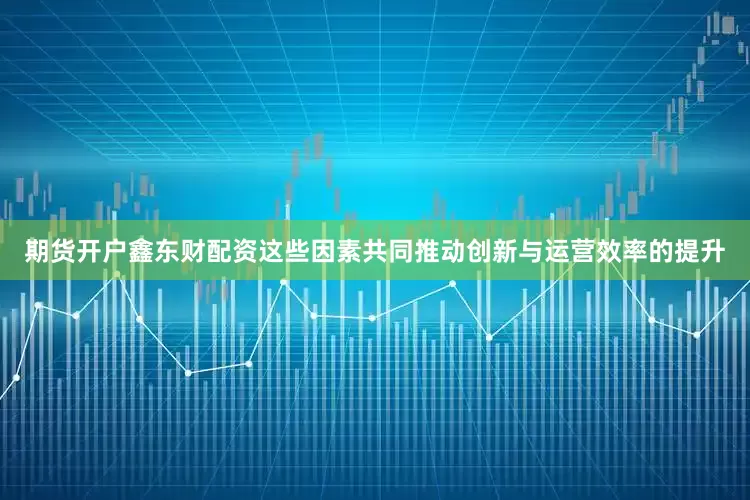 期货开户鑫东财配资这些因素共同推动创新与运营效率的提升