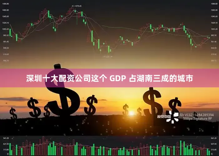 深圳十大配资公司这个 GDP 占湖南三成的城市