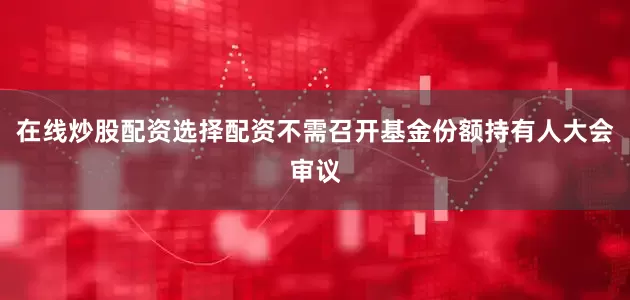 在线炒股配资选择配资不需召开基金份额持有人大会审议