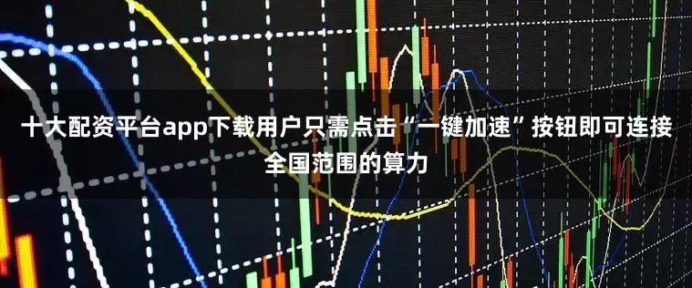 十大配资平台app下载用户只需点击“一键加速”按钮即可连接全国范围的算力
