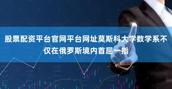 股票配资平台官网平台网址莫斯科大学数学系不仅在俄罗斯境内首屈一指