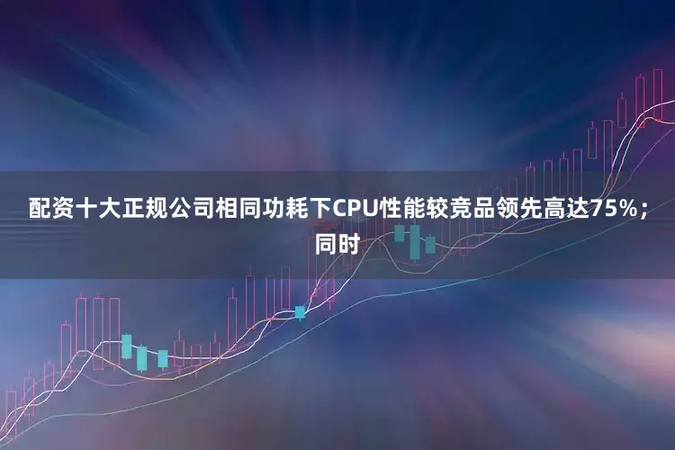 配资十大正规公司相同功耗下CPU性能较竞品领先高达75%；同时